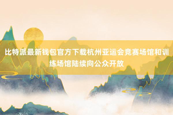 比特派最新钱包官方下载杭州亚运会竞赛场馆和训练场馆陆续向公众开放